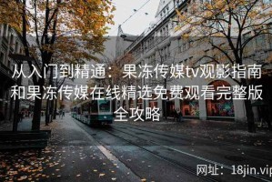 从入门到精通：果冻传媒tv观影指南和果冻传媒在线精选免费观看完整版全攻略