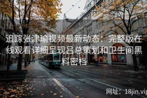 追踪张津瑜视频最新动态：完整版在线观看详细呈现吕总策划和卫生间黑料密档