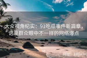 大众视角纪实：91吃瓜事件新篇章，记录群众眼中不一样的网络爆点