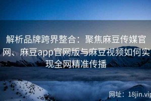 解析品牌跨界整合：聚焦麻豆传媒官网、麻豆app官网版与麻豆视频如何实现全网精准传播