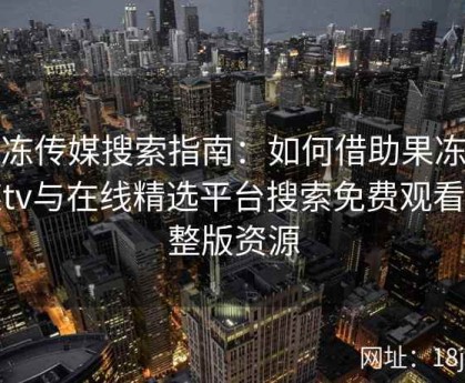 果冻传媒搜索指南：如何借助果冻传媒tv与在线精选平台搜索免费观看完整版资源