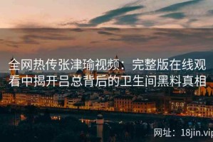 全网热传张津瑜视频：完整版在线观看中揭开吕总背后的卫生间黑料真相