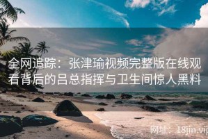 全网追踪：张津瑜视频完整版在线观看背后的吕总指挥与卫生间惊人黑料