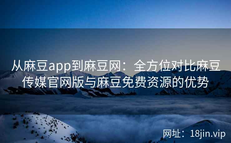 从麻豆app到麻豆网：全方位对比麻豆传媒官网版与麻豆免费资源的优势