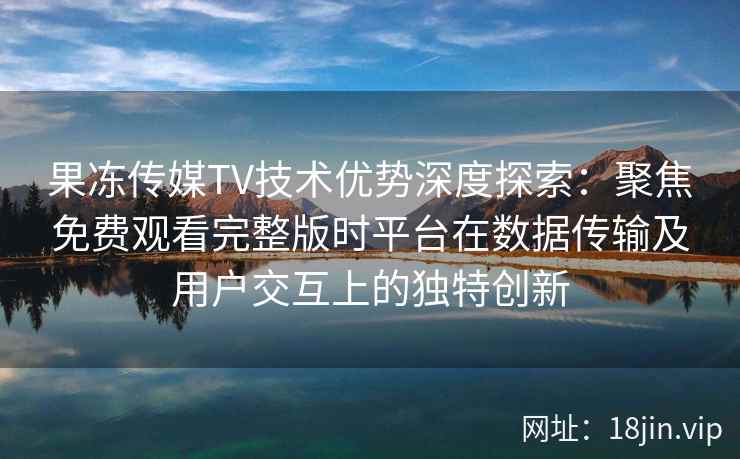 果冻传媒TV技术优势深度探索：聚焦免费观看完整版时平台在数据传输及用户交互上的独特创新