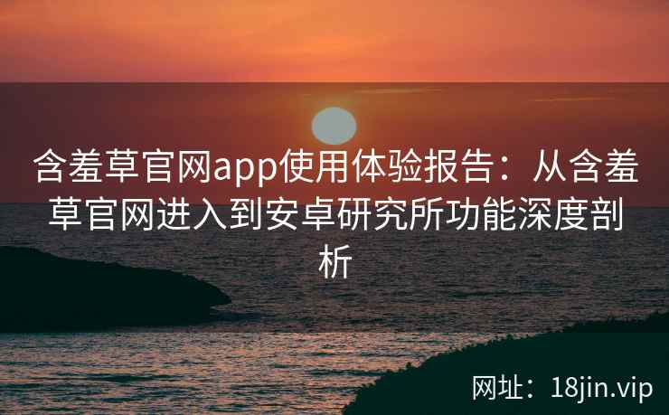 含羞草官网app使用体验报告：从含羞草官网进入到安卓研究所功能深度剖析