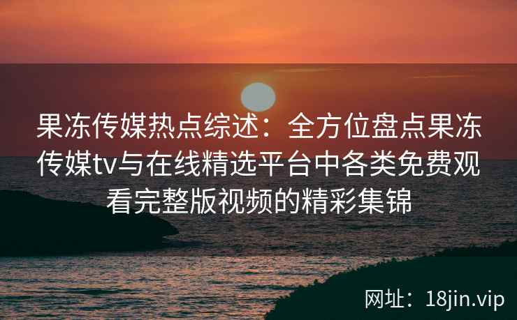 果冻传媒热点综述：全方位盘点果冻传媒tv与在线精选平台中各类免费观看完整版视频的精彩集锦