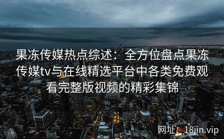 果冻传媒热点综述：全方位盘点果冻传媒tv与在线精选平台中各类免费观看完整版视频的精彩集锦