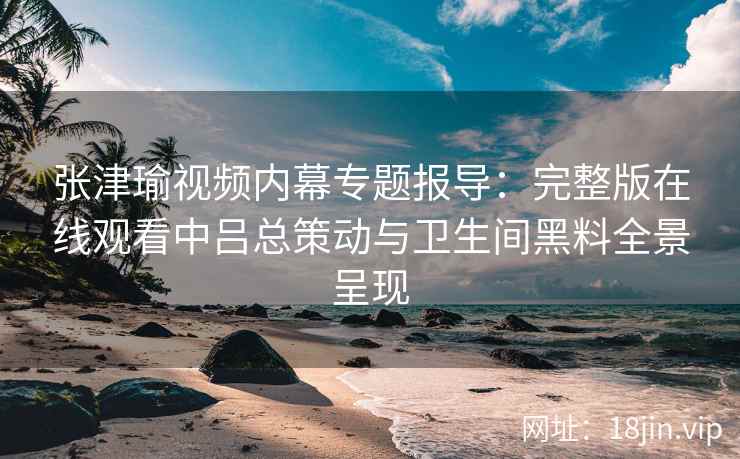 张津瑜视频内幕专题报导：完整版在线观看中吕总策动与卫生间黑料全景呈现