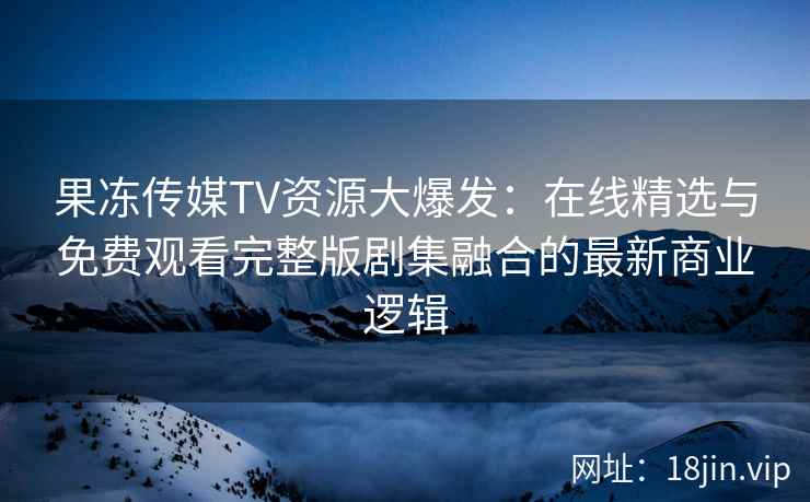 果冻传媒TV资源大爆发：在线精选与免费观看完整版剧集融合的最新商业逻辑