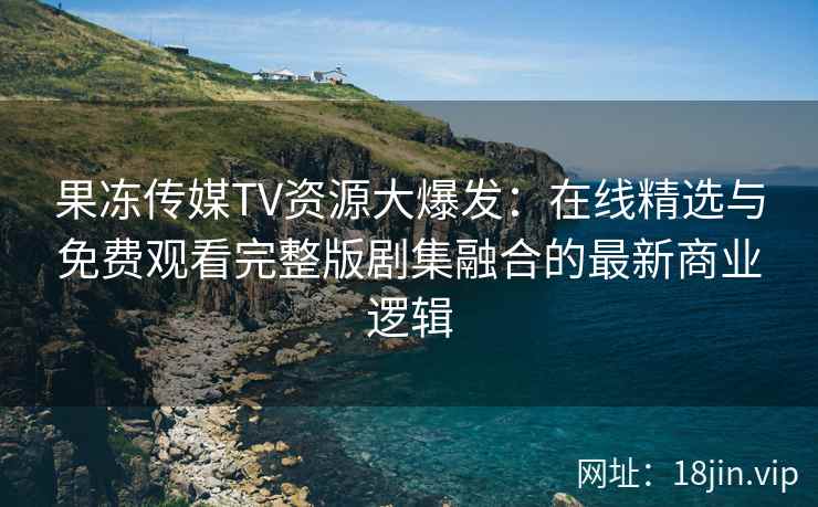 果冻传媒TV资源大爆发：在线精选与免费观看完整版剧集融合的最新商业逻辑