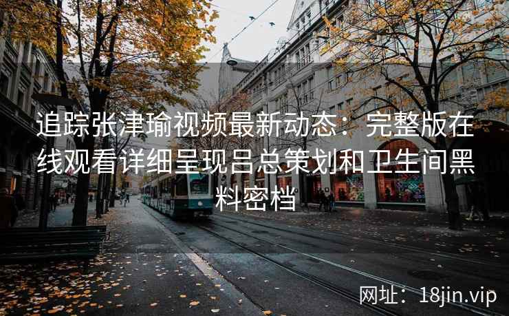 追踪张津瑜视频最新动态：完整版在线观看详细呈现吕总策划和卫生间黑料密档
