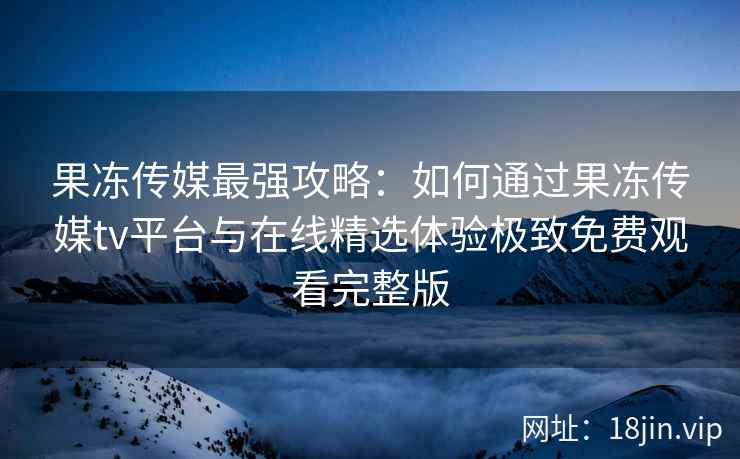 果冻传媒最强攻略：如何通过果冻传媒tv平台与在线精选体验极致免费观看完整版
