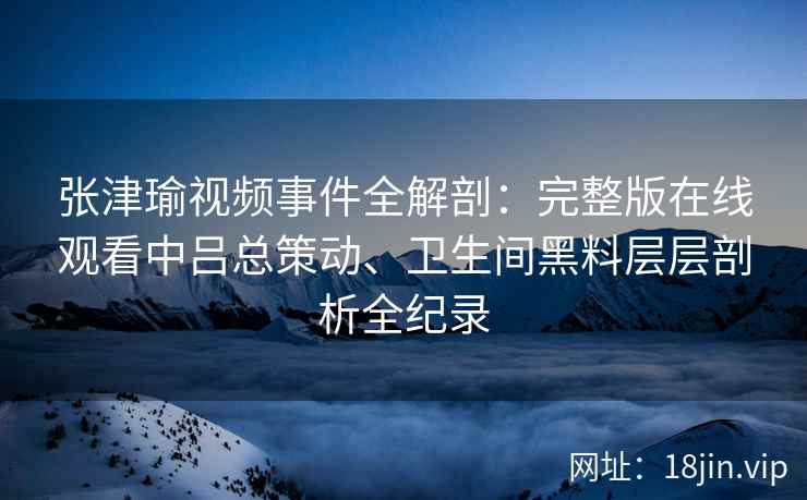 张津瑜视频事件全解剖：完整版在线观看中吕总策动、卫生间黑料层层剖析全纪录