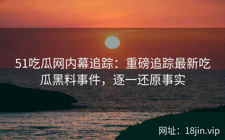 51吃瓜网内幕追踪：重磅追踪最新吃瓜黑料事件，逐一还原事实