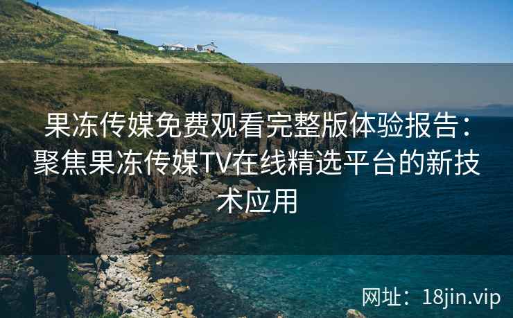 果冻传媒免费观看完整版体验报告：聚焦果冻传媒TV在线精选平台的新技术应用