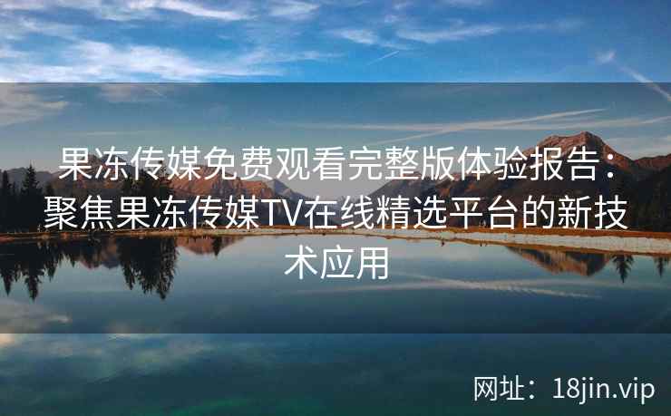 果冻传媒免费观看完整版体验报告：聚焦果冻传媒TV在线精选平台的新技术应用