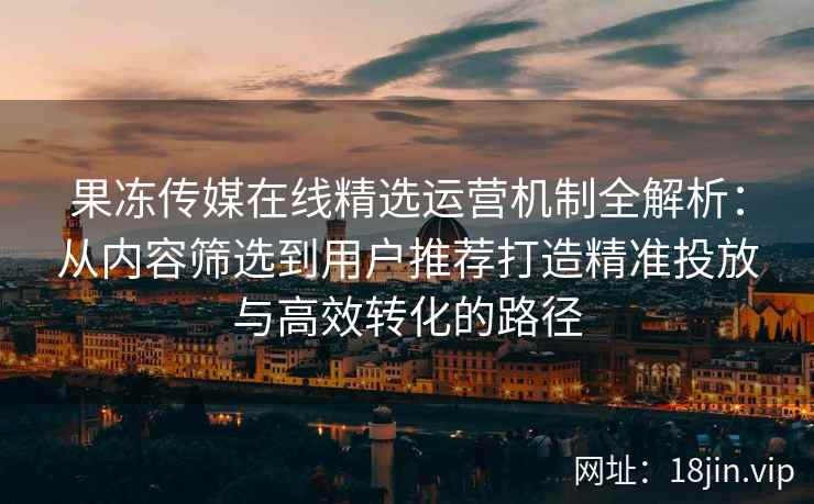 果冻传媒在线精选运营机制全解析：从内容筛选到用户推荐打造精准投放与高效转化的路径