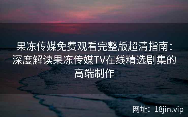 果冻传媒免费观看完整版超清指南：深度解读果冻传媒TV在线精选剧集的高端制作