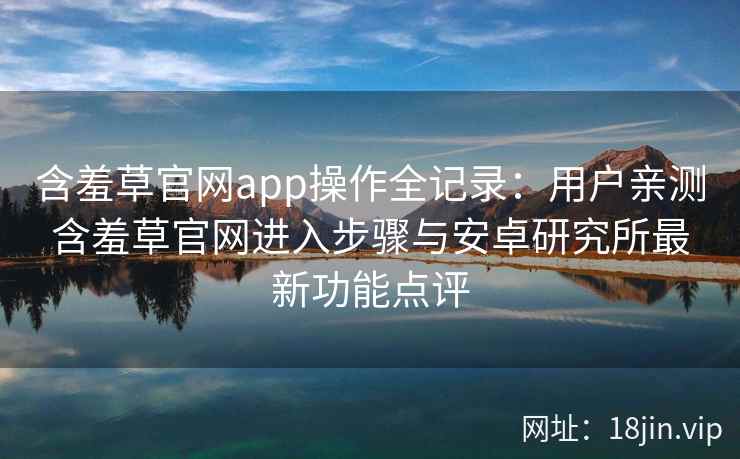 含羞草官网app操作全记录：用户亲测含羞草官网进入步骤与安卓研究所最新功能点评