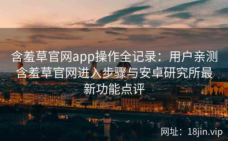 含羞草官网app操作全记录：用户亲测含羞草官网进入步骤与安卓研究所最新功能点评