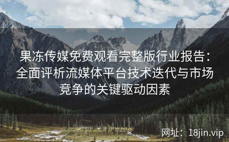 果冻传媒免费观看完整版行业报告：全面评析流媒体平台技术迭代与市场竞争的关键驱动因素