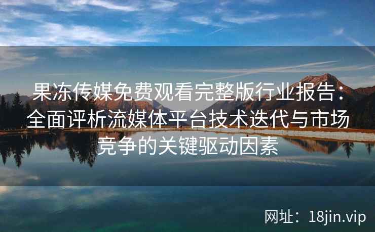 果冻传媒免费观看完整版行业报告：全面评析流媒体平台技术迭代与市场竞争的关键驱动因素