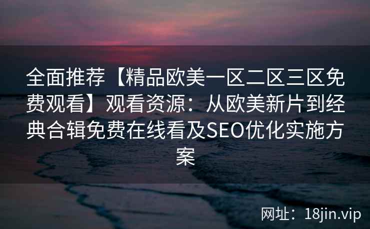 全面推荐【精品欧美一区二区三区免费观看】观看资源：从欧美新片到经典合辑免费在线看及SEO优化实施方案