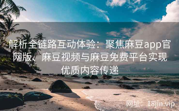解析全链路互动体验：聚焦麻豆app官网版、麻豆视频与麻豆免费平台实现优质内容传递