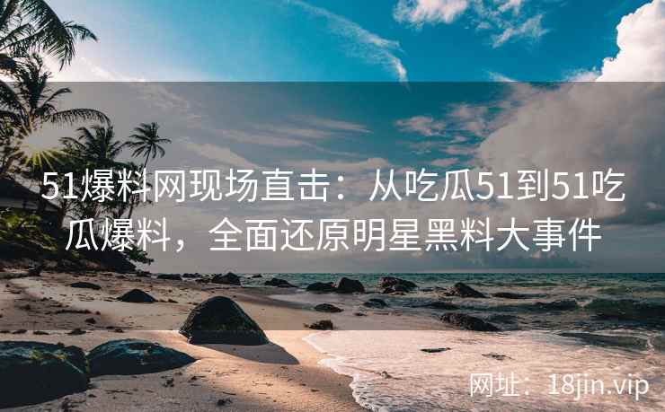 51爆料网现场直击：从吃瓜51到51吃瓜爆料，全面还原明星黑料大事件