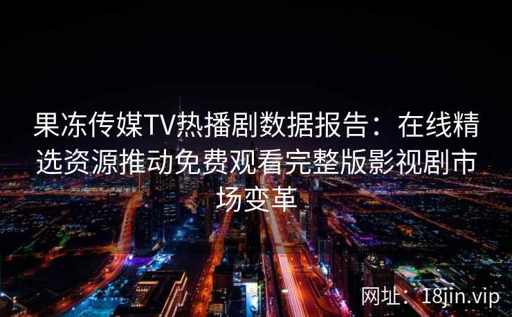 果冻传媒TV热播剧数据报告：在线精选资源推动免费观看完整版影视剧市场变革