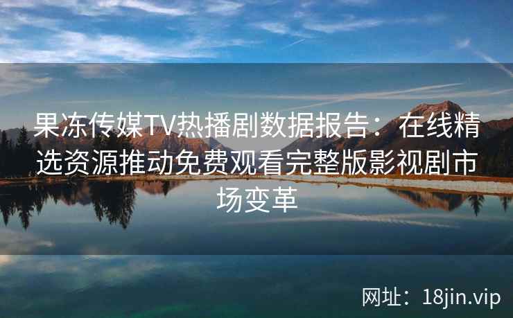 果冻传媒TV热播剧数据报告：在线精选资源推动免费观看完整版影视剧市场变革