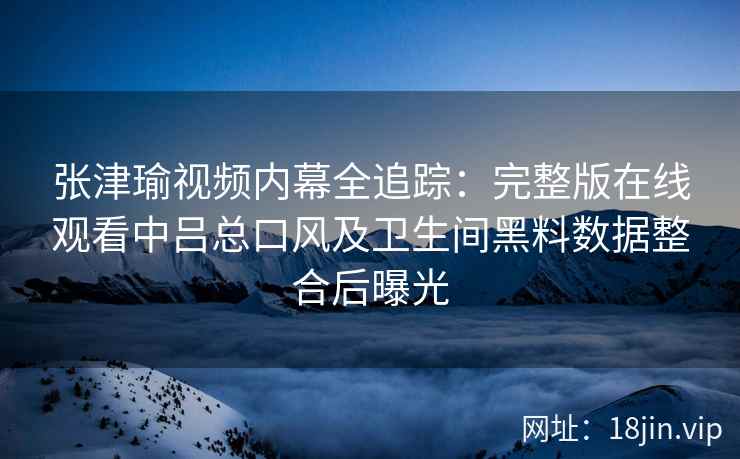 张津瑜视频内幕全追踪：完整版在线观看中吕总口风及卫生间黑料数据整合后曝光