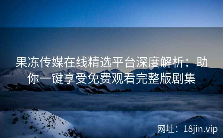 果冻传媒在线精选平台深度解析：助你一键享受免费观看完整版剧集