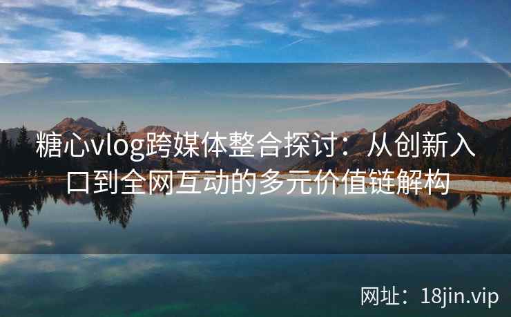 糖心vlog跨媒体整合探讨：从创新入口到全网互动的多元价值链解构