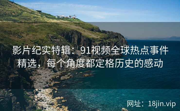 影片纪实特辑：91视频全球热点事件精选，每个角度都定格历史的感动
