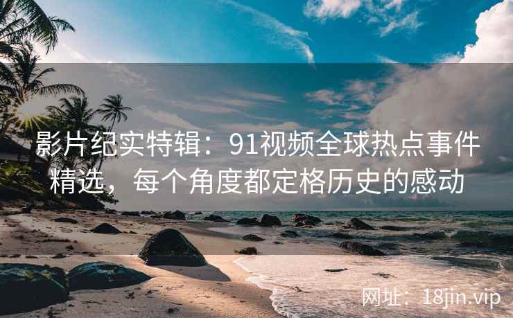 影片纪实特辑：91视频全球热点事件精选，每个角度都定格历史的感动
