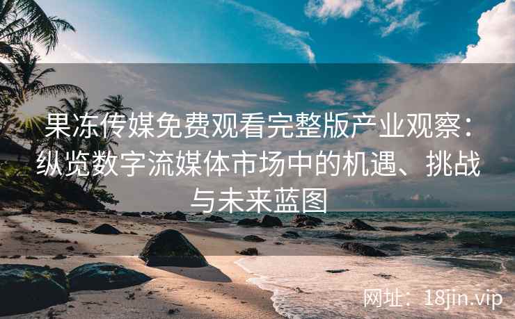 果冻传媒免费观看完整版产业观察：纵览数字流媒体市场中的机遇、挑战与未来蓝图