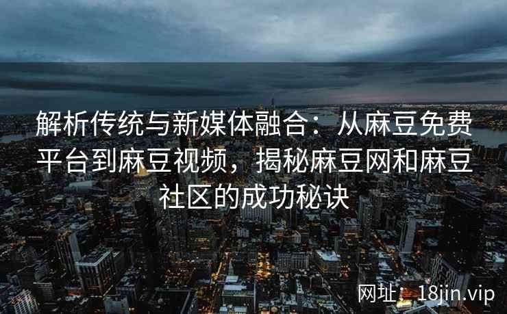 解析传统与新媒体融合：从麻豆免费平台到麻豆视频，揭秘麻豆网和麻豆社区的成功秘诀