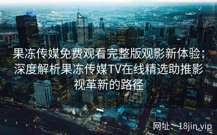 果冻传媒免费观看完整版观影新体验：深度解析果冻传媒TV在线精选助推影视革新的路径