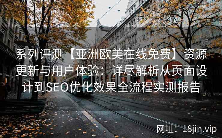 系列评测【亚洲欧美在线免费】资源更新与用户体验：详尽解析从页面设计到SEO优化效果全流程实测报告