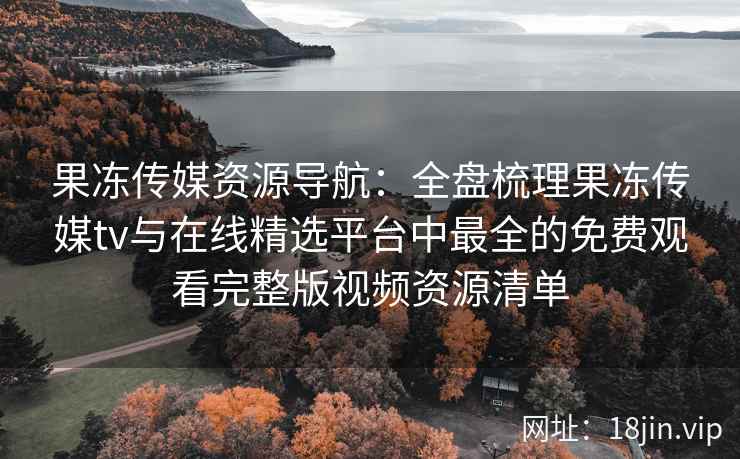 果冻传媒资源导航：全盘梳理果冻传媒tv与在线精选平台中最全的免费观看完整版视频资源清单