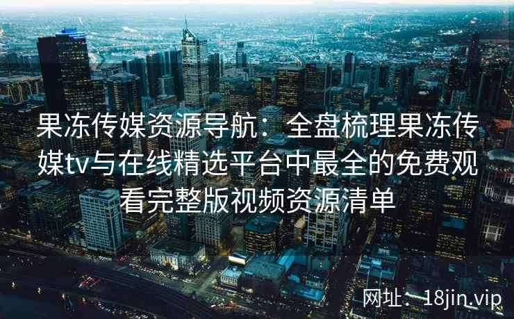 果冻传媒资源导航：全盘梳理果冻传媒tv与在线精选平台中最全的免费观看完整版视频资源清单