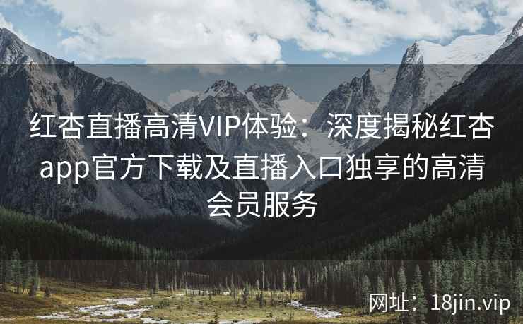 红杏直播高清VIP体验：深度揭秘红杏app官方下载及直播入口独享的高清会员服务