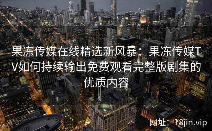 果冻传媒在线精选新风暴：果冻传媒TV如何持续输出免费观看完整版剧集的优质内容