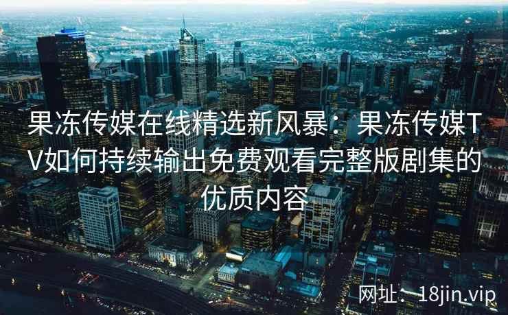 果冻传媒在线精选新风暴：果冻传媒TV如何持续输出免费观看完整版剧集的优质内容