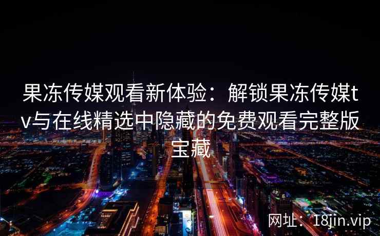 果冻传媒观看新体验：解锁果冻传媒tv与在线精选中隐藏的免费观看完整版宝藏