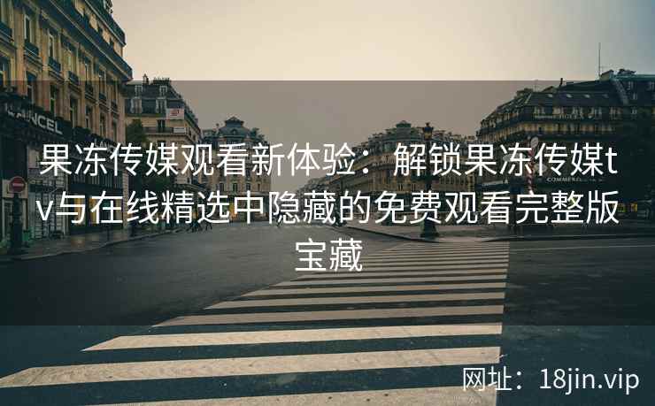 果冻传媒观看新体验：解锁果冻传媒tv与在线精选中隐藏的免费观看完整版宝藏