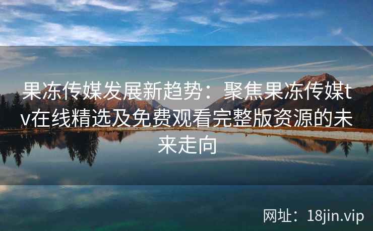 果冻传媒发展新趋势：聚焦果冻传媒tv在线精选及免费观看完整版资源的未来走向