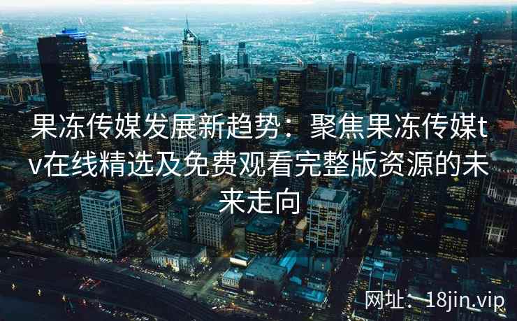 果冻传媒发展新趋势：聚焦果冻传媒tv在线精选及免费观看完整版资源的未来走向